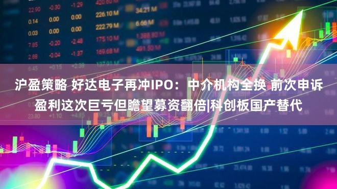 沪盈策略 好达电子再冲IPO：中介机构全换 前次申诉盈利这次巨亏但瞻望募资翻倍|科创板国产替代