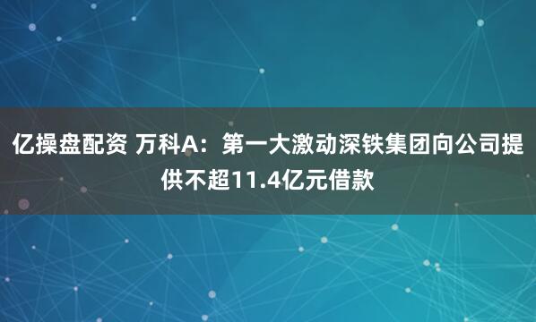 亿操盘配资 万科A：第一大激动深铁集团向公司提供不超11.4亿元借款
