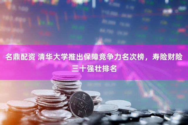 名鼎配资 清华大学推出保障竞争力名次榜，寿险财险三十强壮排名