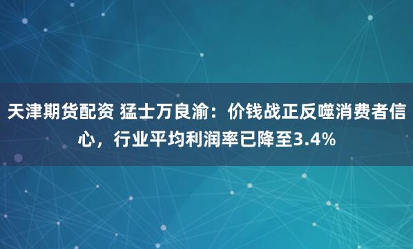 天津期货配资 猛士万良渝：价钱战正反噬消费者信心，行业平均利润率已降至3.4%