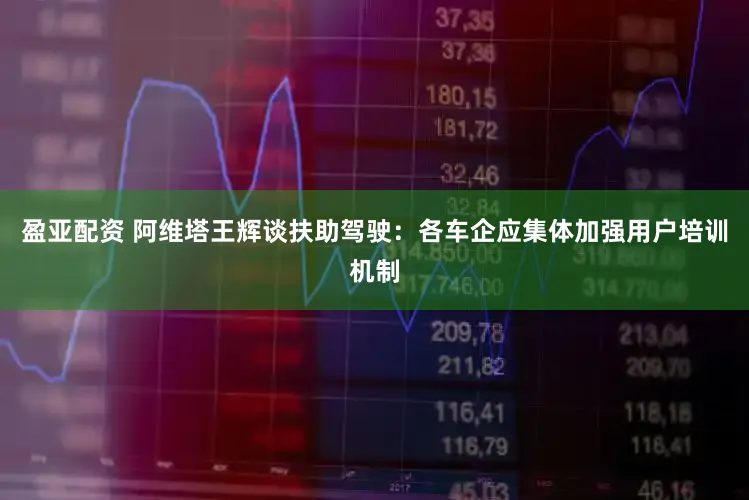 盈亚配资 阿维塔王辉谈扶助驾驶：各车企应集体加强用户培训机制