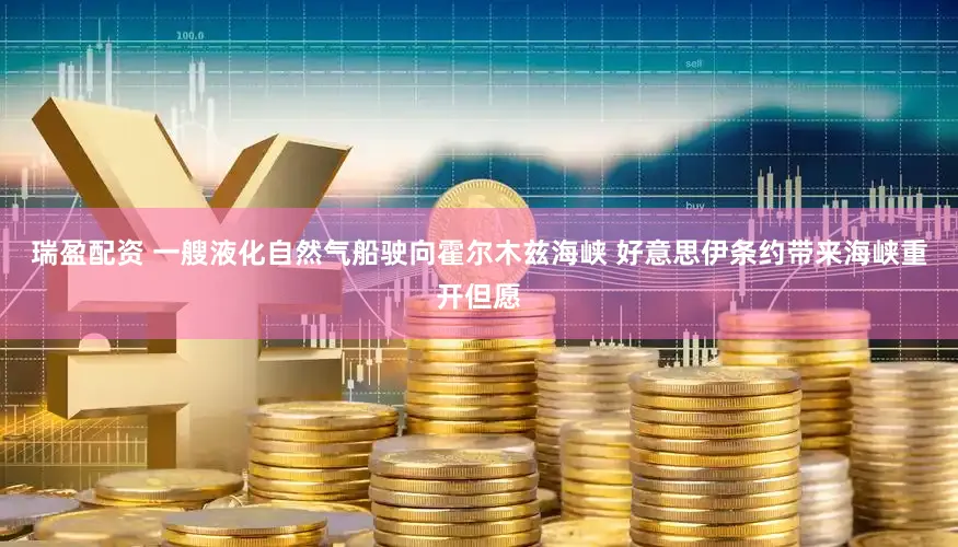 瑞盈配资 一艘液化自然气船驶向霍尔木兹海峡 好意思伊条约带来海峡重开但愿