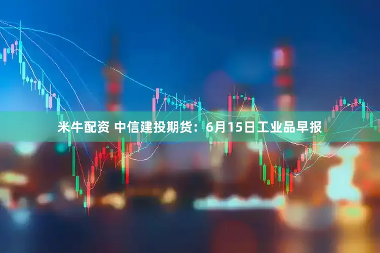 米牛配资 中信建投期货：6月15日工业品早报