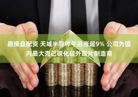 趣操盘配资 天域半导体午后涨超9% 公司为国内最大克己碳化硅外延片制造商
