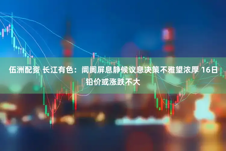 伍洲配资 长江有色：阛阓屏息静候议息决策不雅望浓厚 16日铅价或涨跌不大