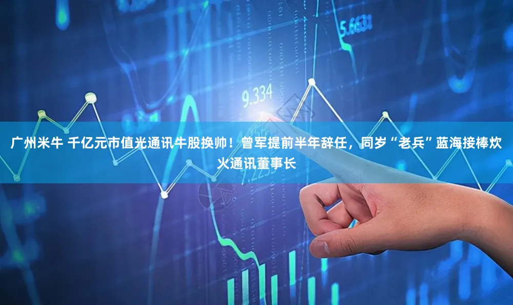 广州米牛 千亿元市值光通讯牛股换帅！曾军提前半年辞任，同岁“老兵”蓝海接棒炊火通讯董事长