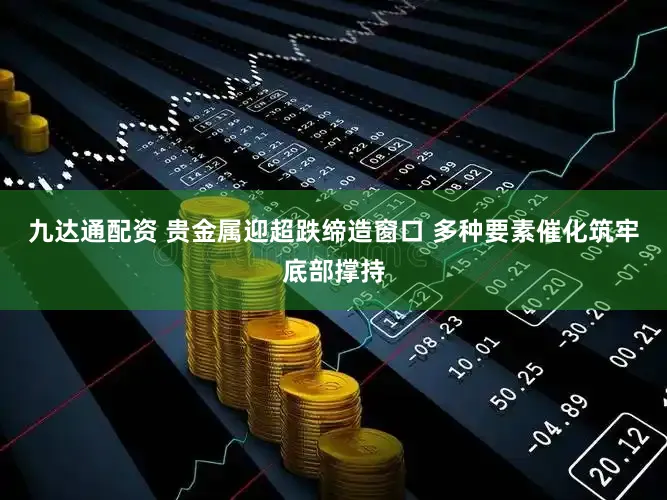 九达通配资 贵金属迎超跌缔造窗口 多种要素催化筑牢底部撑持