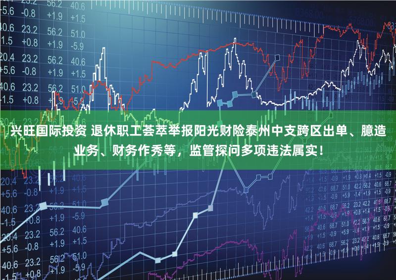 兴旺国际投资 退休职工荟萃举报阳光财险泰州中支跨区出单、臆造业务、财务作秀等，监管探问多项违法属实！