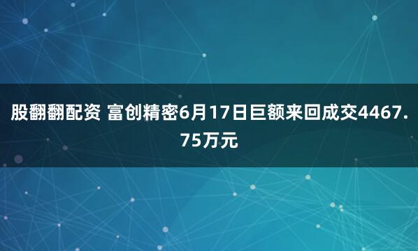 股翻翻配资 富创精密6月17日巨额来回成交4467.75万元