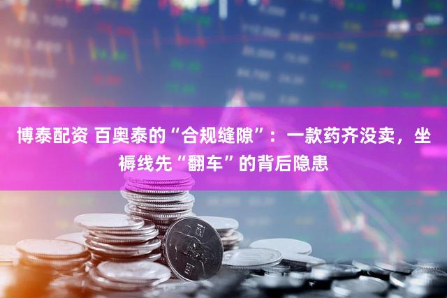 博泰配资 百奥泰的“合规缝隙”:一款药齐没卖,坐褥线先“翻车”的背后隐患