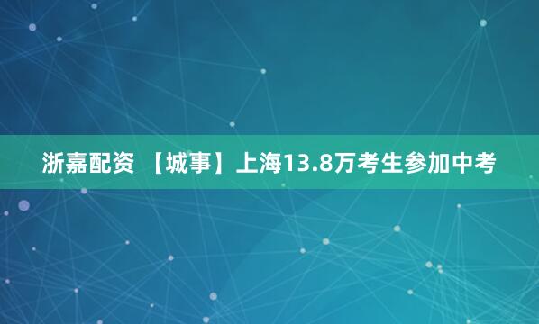 浙嘉配资 【城事】上海13.8万考生参加中考