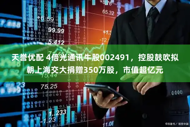 天誉优配 4倍光通讯牛股002491，控股鼓吹拟朝上海交大捐赠350万股，市值超亿元