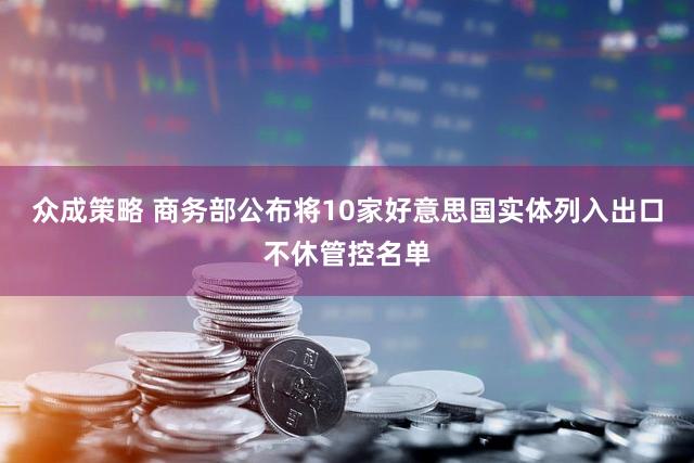 众成策略 商务部公布将10家好意思国实体列入出口不休管控名单