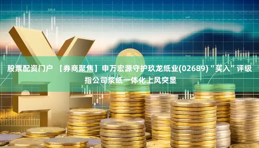 股票配资门户 【券商聚焦】申万宏源守护玖龙纸业(02689)“买入”评级 指公司浆纸一体化上风突显