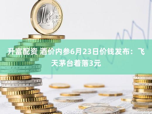升富配资 酒价内参6月23日价钱发布：飞天茅台着落3元