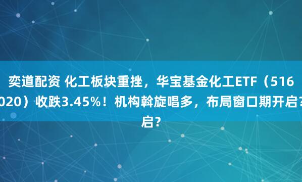 奕道配资 化工板块重挫，华宝基金化工ETF（516020）收跌3.45%！机构斡旋唱多，布局窗口期开启？