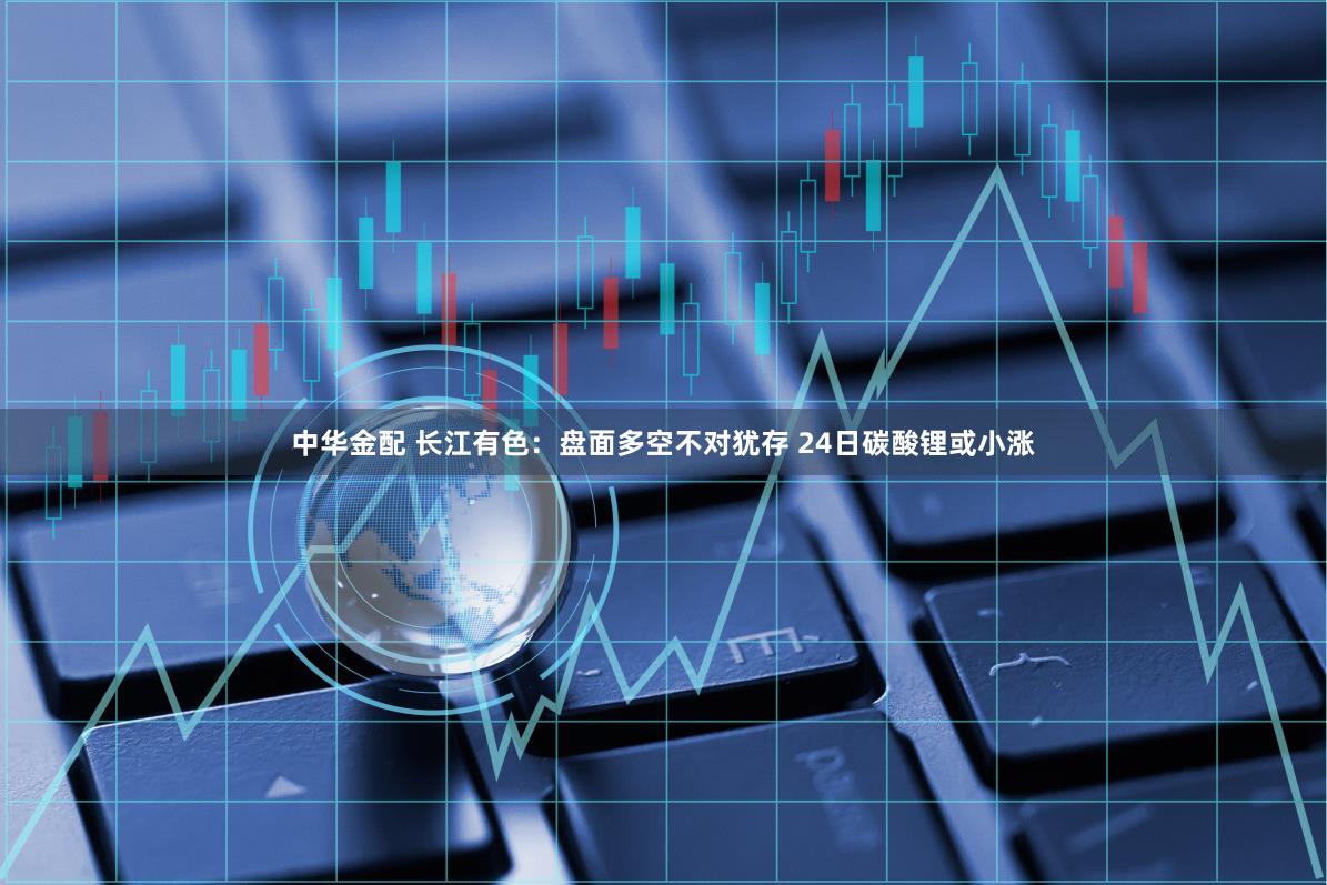 中华金配 长江有色：盘面多空不对犹存 24日碳酸锂或小涨